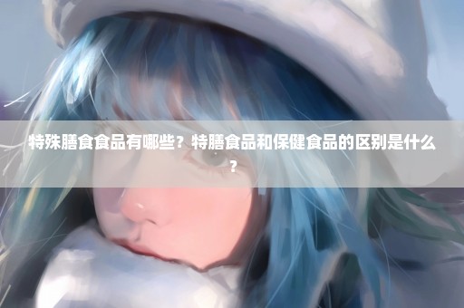 特殊膳食食品有哪些？特膳食品和保健食品的区别是什么？