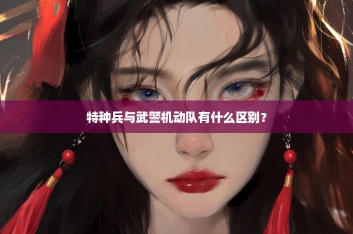 特种兵与武警机动队有什么区别？