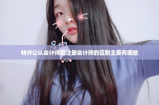 特许公认会计师和注册会计师的区别主要有哪些