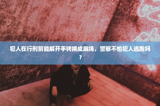 犯人在行刑前能解开手铐换成麻绳，警察不怕犯人逃跑吗？