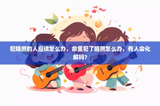 犯婚煞的人应该怎么办，命里犯了婚煞怎么办，有人会化解吗？