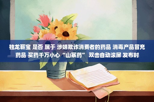 独龙蕲宝 是否 属于 涉嫌欺诈消费者的药品 消毒产品冒充药品 买药千万小心“山寨药” 双击自动滚屏 发布时