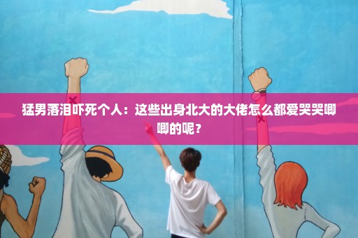 猛男落泪吓死个人：这些出身北大的大佬怎么都爱哭哭唧唧的呢？