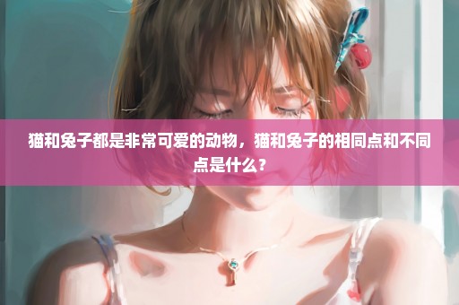 猫和兔子都是非常可爱的动物，猫和兔子的相同点和不同点是什么？