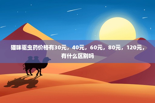 猫咪驱虫药价格有30元，40元，60元，80元，120元，有什么区别吗