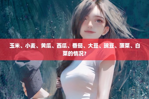 玉米、小麦、黄瓜、西瓜、番茄、大豆、豌豆、菠菜、白菜的情况？