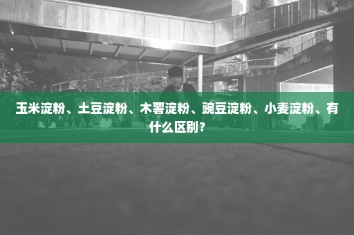 玉米淀粉、土豆淀粉、木薯淀粉、豌豆淀粉、小麦淀粉、有什么区别？