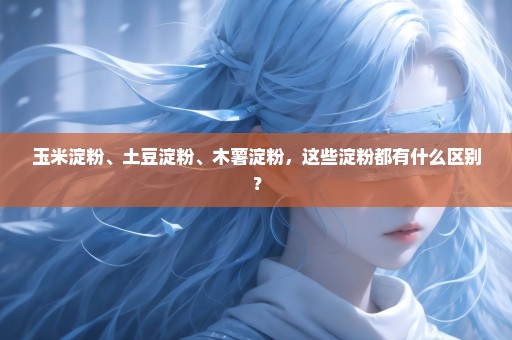 玉米淀粉、土豆淀粉、木薯淀粉，这些淀粉都有什么区别？