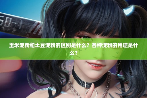 玉米淀粉和土豆淀粉的区别是什么？各种淀粉的用途是什么？