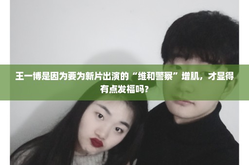 王一博是因为要为新片出演的“维和警察”增肌，才显得有点发福吗？