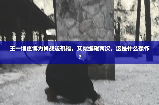 王一博更博为肖战送祝福，文案编辑两次，这是什么操作？