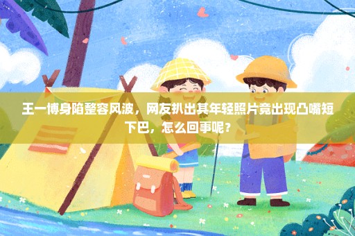 王一博身陷整容风波，网友扒出其年轻照片竟出现凸嘴短下巴，怎么回事呢？