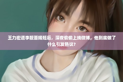 王力宏遭李靓蕾揭短后，深夜偷偷上线微博，他到底做了什么引发热议？