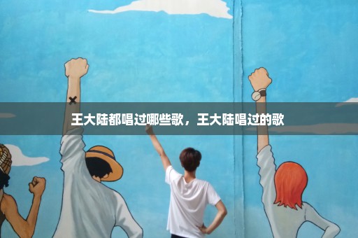 王大陆都唱过哪些歌，王大陆唱过的歌 