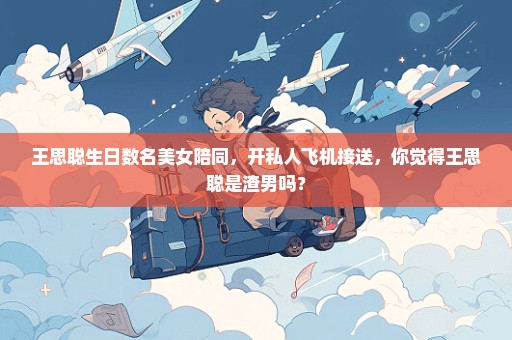 王思聪生日数名美女陪同，开私人飞机接送，你觉得王思聪是渣男吗？