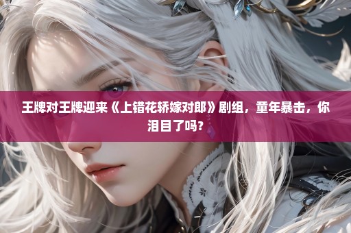 王牌对王牌迎来《上错花轿嫁对郎》剧组，童年暴击，你泪目了吗？