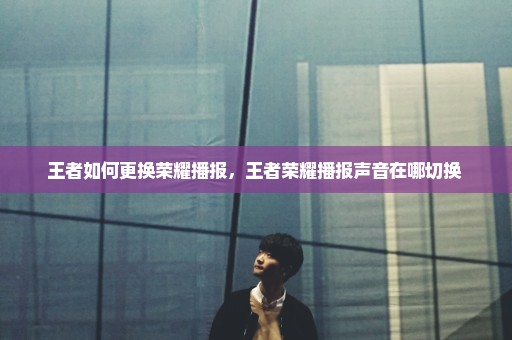 王者如何更换荣耀播报，王者荣耀播报声音在哪切换 