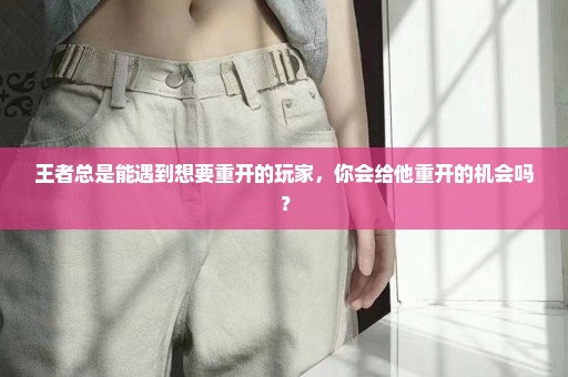 王者总是能遇到想要重开的玩家，你会给他重开的机会吗？