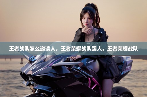 王者战队怎么邀请人，王者荣耀战队踢人，王者荣耀战队