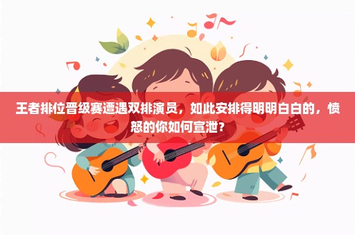 王者排位晋级赛遭遇双排演员，如此安排得明明白白的，愤怒的你如何宣泄？