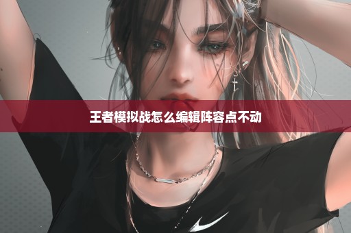 王者模拟战怎么编辑阵容点不动