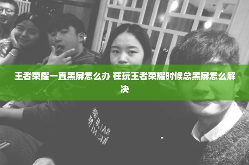 王者荣耀一直黑屏怎么办 在玩王者荣耀时候总黑屏怎么解决