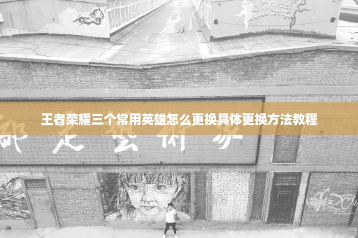 王者荣耀三个常用英雄怎么更换具体更换方法教程
