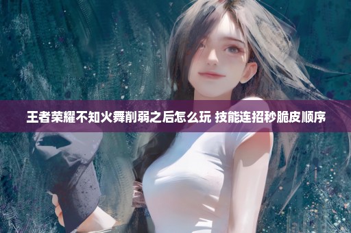 王者荣耀不知火舞削弱之后怎么玩 技能连招秒脆皮顺序