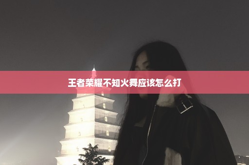 王者荣耀不知火舞应该怎么打