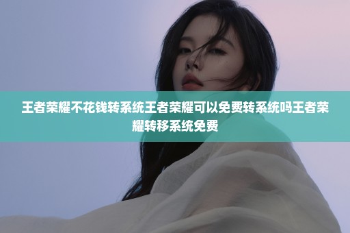 王者荣耀不花钱转系统王者荣耀可以免费转系统吗王者荣耀转移系统免费