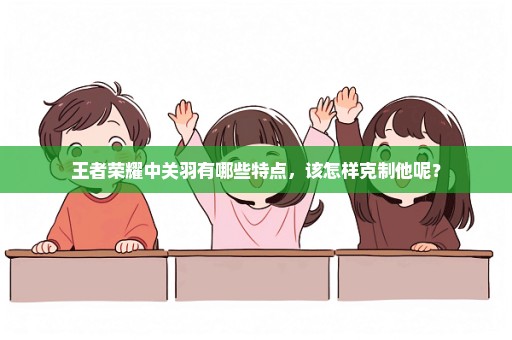 王者荣耀中关羽有哪些特点，该怎样克制他呢？