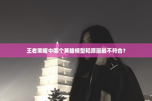 王者荣耀中哪个英雄模型和原画最不符合？