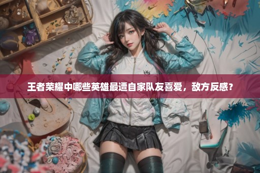王者荣耀中哪些英雄最遭自家队友喜爱，敌方反感？