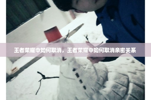 王者荣耀中如何取消，王者荣耀中如何取消亲密关系 