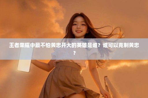 王者荣耀中最不怕黄忠开大的英雄是谁？谁可以克制黄忠？