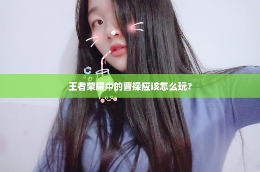 王者荣耀中的曹操应该怎么玩？