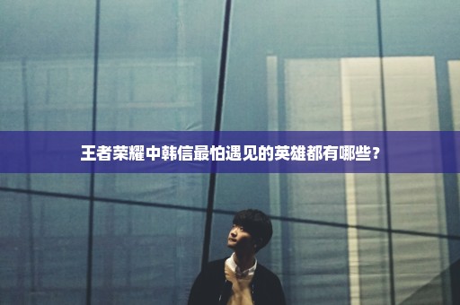 王者荣耀中韩信最怕遇见的英雄都有哪些？