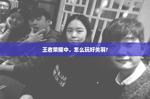 王者荣耀中，怎么玩好关羽?