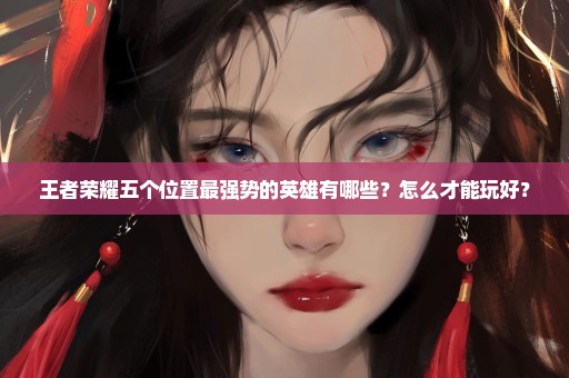 王者荣耀五个位置最强势的英雄有哪些？怎么才能玩好？