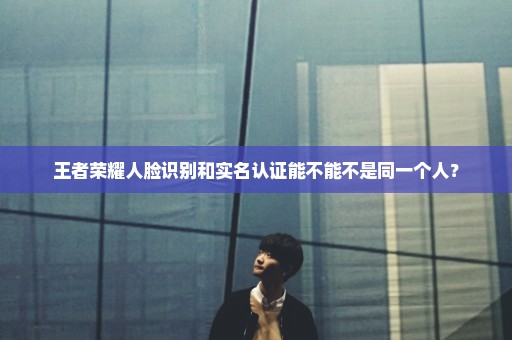王者荣耀人脸识别和实名认证能不能不是同一个人？