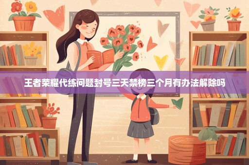 王者荣耀代练问题封号三天禁榜三个月有办法解除吗