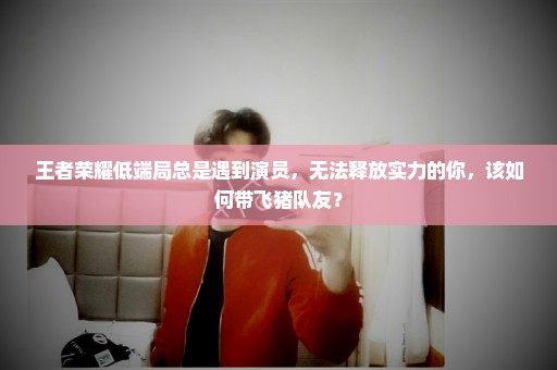 王者荣耀低端局总是遇到演员，无法释放实力的你，该如何带飞猪队友？