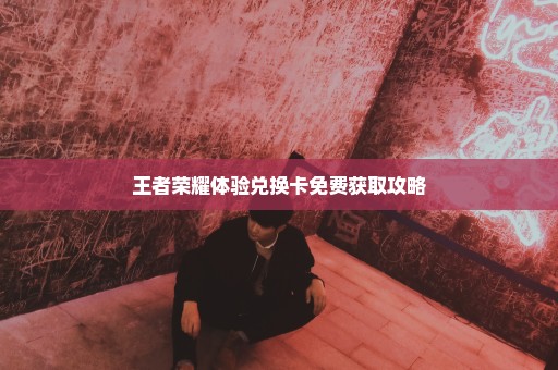 王者荣耀体验兑换卡免费获取攻略