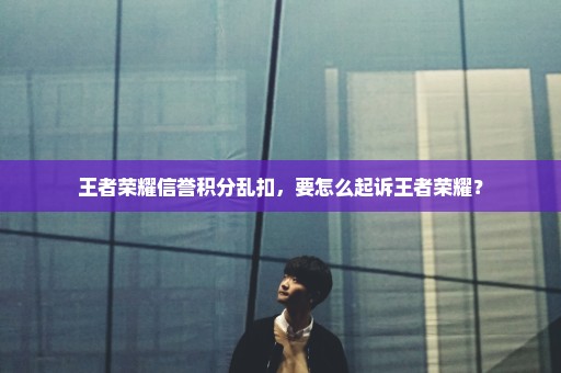 王者荣耀信誉积分乱扣，要怎么起诉王者荣耀？