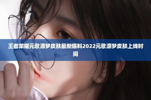 王者荣耀元歌源梦皮肤最新爆料2022元歌源梦皮肤上线时间