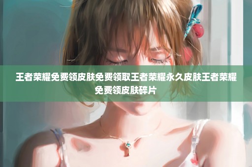 王者荣耀免费领皮肤免费领取王者荣耀永久皮肤王者荣耀免费领皮肤碎片