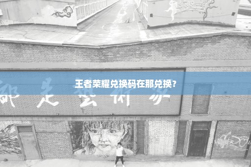 王者荣耀兑换码在那兑换？