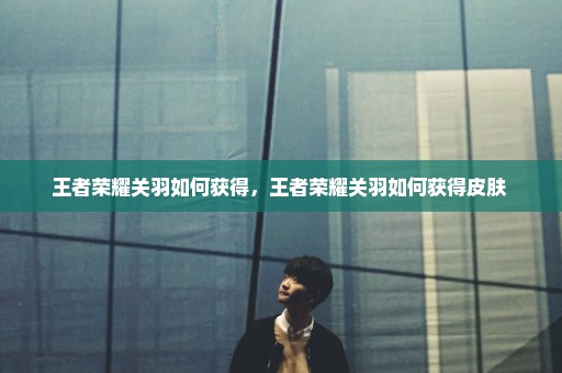 王者荣耀关羽如何获得，王者荣耀关羽如何获得皮肤 