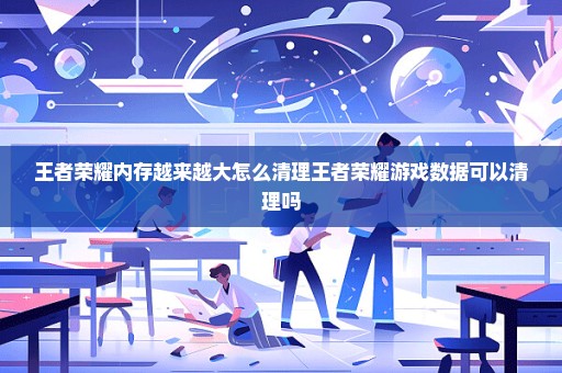 王者荣耀内存越来越大怎么清理王者荣耀游戏数据可以清理吗