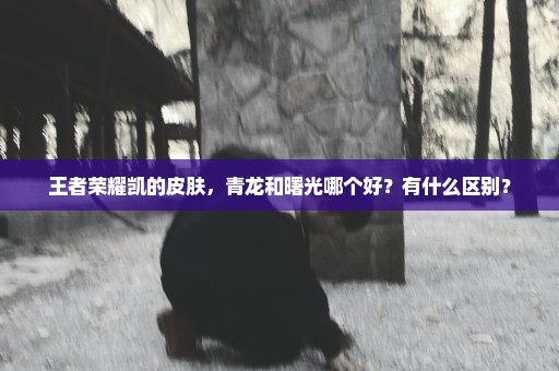 王者荣耀凯的皮肤，青龙和曙光哪个好？有什么区别？